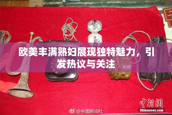 欧美丰满熟妇展现独特魅力，引发热议与关注