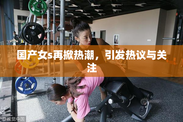 国产女s再掀热潮，引发热议与关注