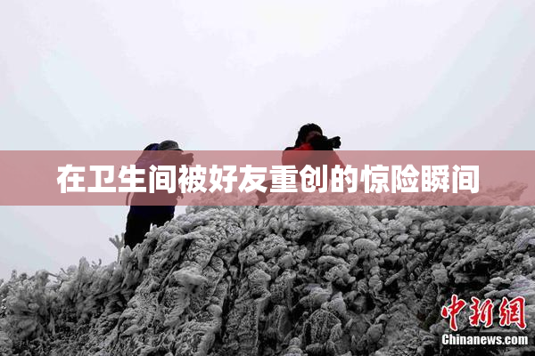 在卫生间被好友重创的惊险瞬间