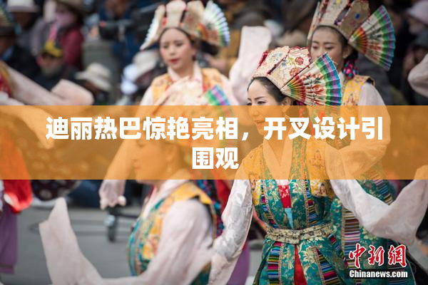 迪丽热巴惊艳亮相，开叉设计引围观