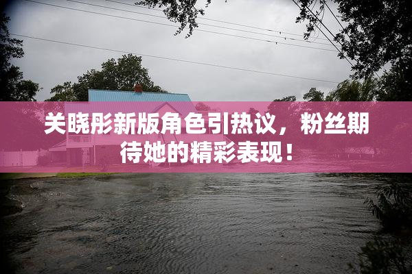 关晓彤新版角色引热议，粉丝期待她的精彩表现！
