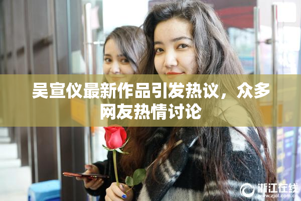 吴宣仪最新作品引发热议，众多网友热情讨论