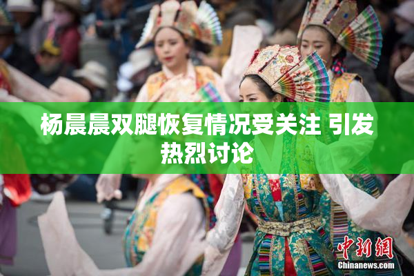 杨晨晨双腿恢复情况受关注 引发热烈讨论
