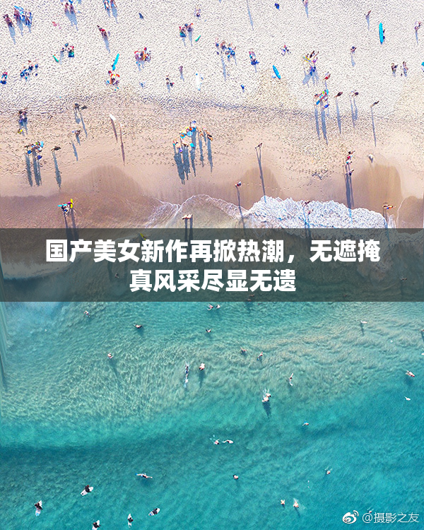 国产美女新作再掀热潮，无遮掩真风采尽显无遗