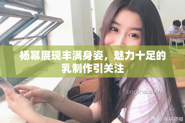 杨幂展现丰满身姿，魅力十足的乳制作引关注