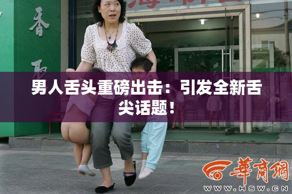 男人舌头重磅出击：引发全新舌尖话题！