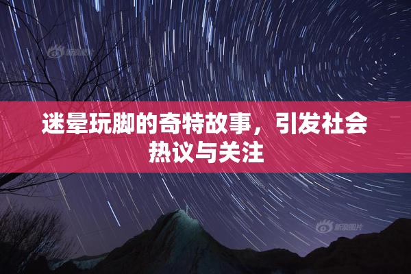 迷晕玩脚的奇特故事，引发社会热议与关注