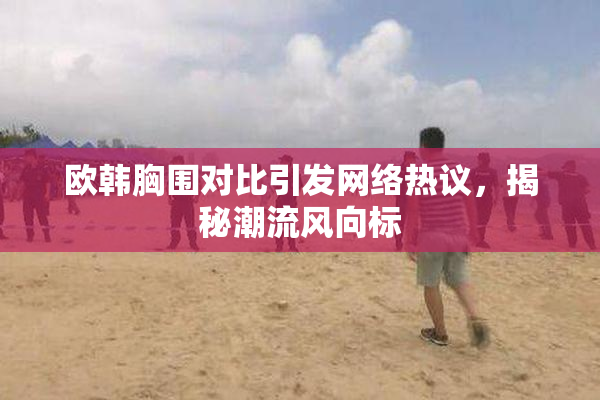 欧韩胸围对比引发网络热议，揭秘潮流风向标