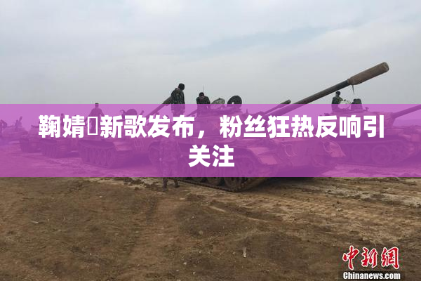 鞠婧祎新歌发布，粉丝狂热反响引关注