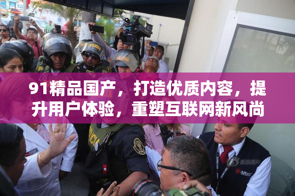 91精品国产，打造优质内容，提升用户体验，重塑互联网新风尚。