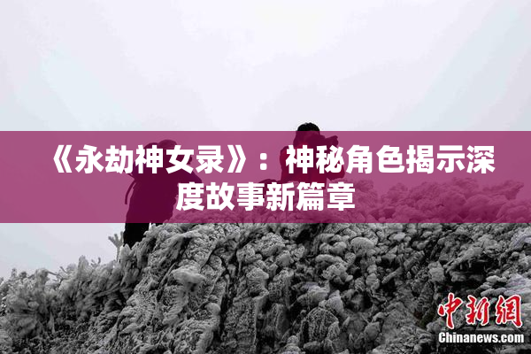 《永劫神女录》：神秘角色揭示深度故事新篇章