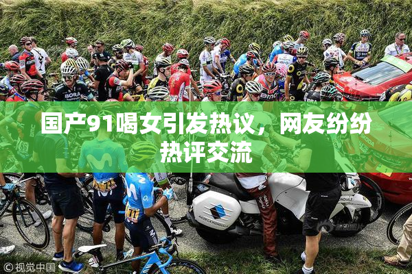 国产91喝女引发热议，网友纷纷热评交流