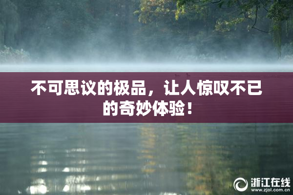 不可思议的极品，让人惊叹不已的奇妙体验！
