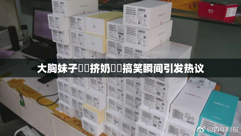 大胸妹子❌‌挤奶❌‌搞笑瞬间引发热议