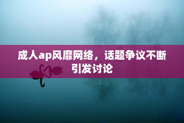 成人ap风靡网络，话题争议不断引发讨论