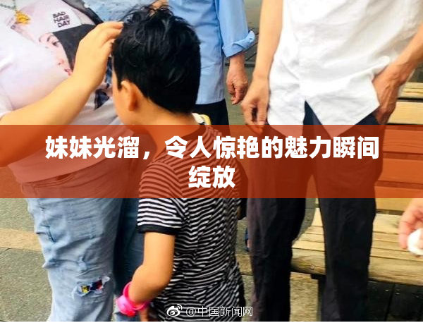 妹妹光溜，令人惊艳的魅力瞬间绽放