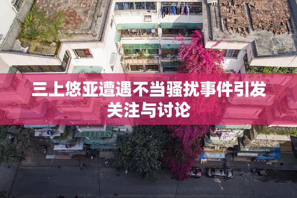 三上悠亚遭遇不当骚扰事件引发关注与讨论
