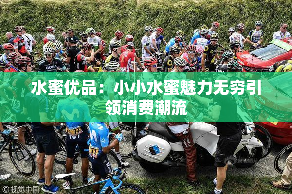 水蜜优品：小小水蜜魅力无穷引领消费潮流