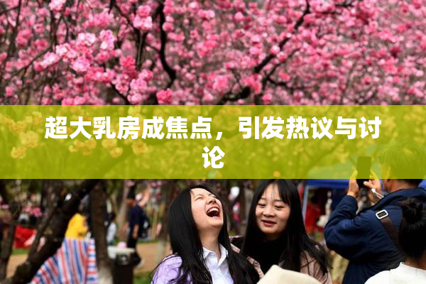 超大乳房成焦点，引发热议与讨论