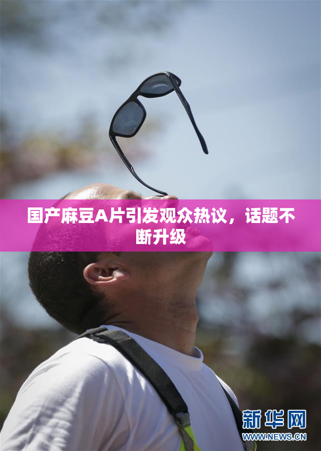 国产麻豆A片引发观众热议，话题不断升级