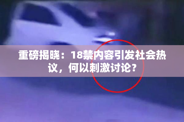 重磅揭晓：18禁内容引发社会热议，何以刺激讨论？