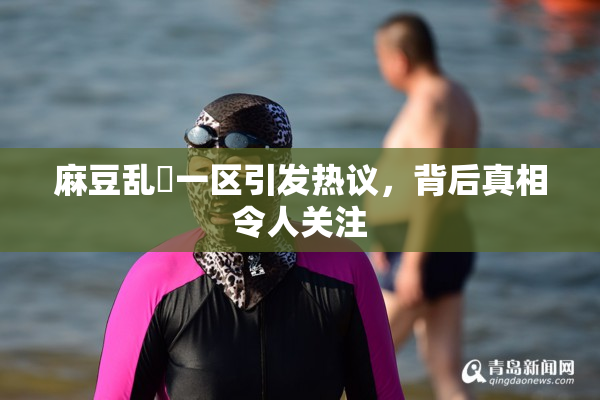 麻豆乱婬一区引发热议，背后真相令人关注