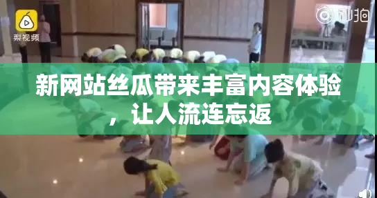 新网站丝瓜带来丰富内容体验，让人流连忘返