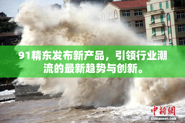91精东发布新产品，引领行业潮流的最新趋势与创新。