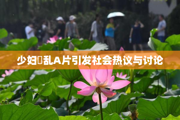 少妇婬乱A片引发社会热议与讨论