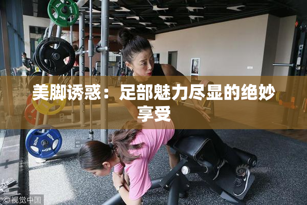 美脚诱惑：足部魅力尽显的绝妙享受