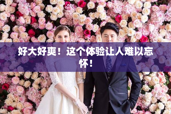 好大好爽！这个体验让人难以忘怀！