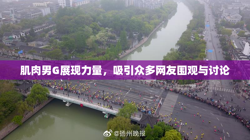肌肉男G展现力量，吸引众多网友围观与讨论
