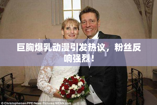 巨胸爆乳动漫引发热议，粉丝反响强烈！