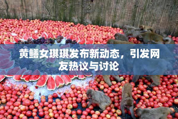 黄鳝女琪琪发布新动态，引发网友热议与讨论