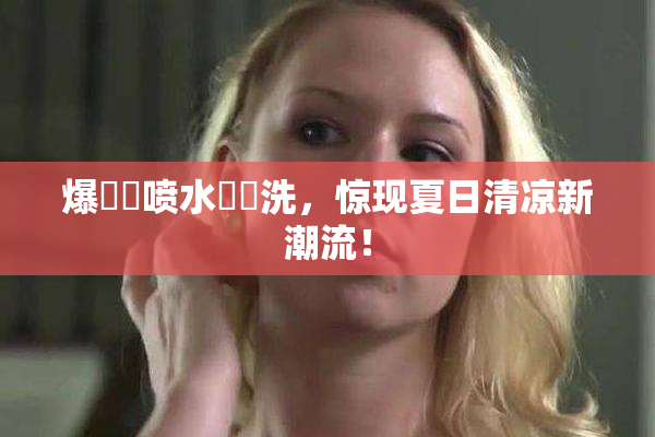 爆❌‌喷水❌‌洗，惊现夏日清凉新潮流！