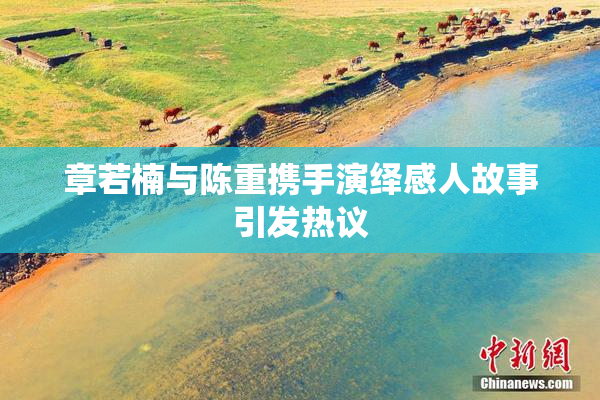 章若楠与陈重携手演绎感人故事引发热议