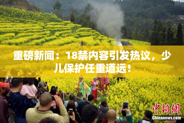 重磅新闻：18禁内容引发热议，少儿保护任重道远！