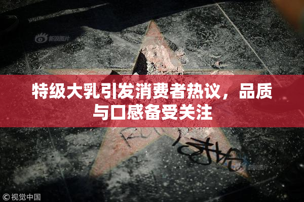特级大乳引发消费者热议，品质与口感备受关注