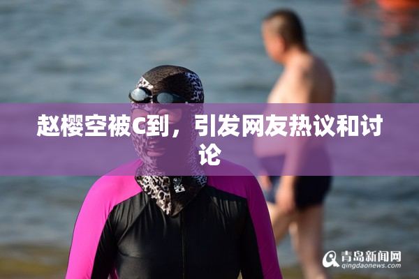 赵樱空被C到，引发网友热议和讨论
