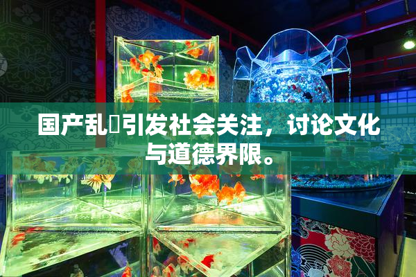 国产乱婬引发社会关注，讨论文化与道德界限。