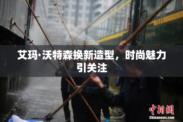 艾玛·沃特森换新造型，时尚魅力引关注