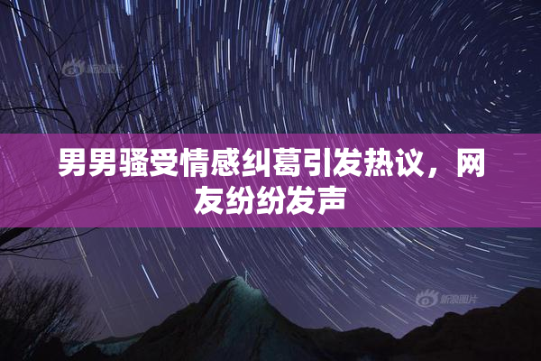 男男骚受情感纠葛引发热议，网友纷纷发声