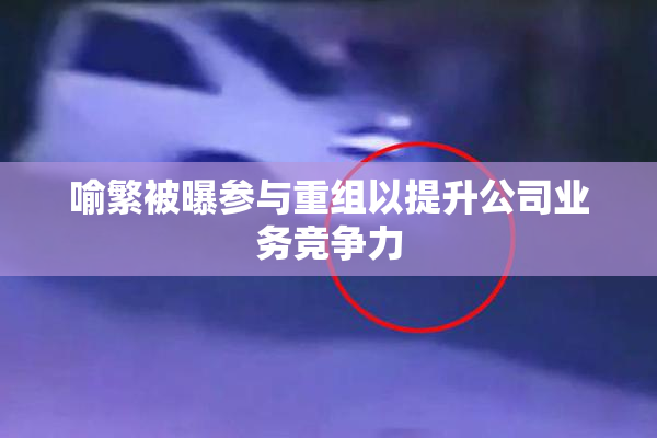 喻繁被曝参与重组以提升公司业务竞争力
