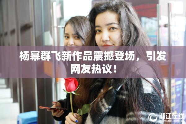 杨幂群飞新作品震撼登场，引发网友热议！