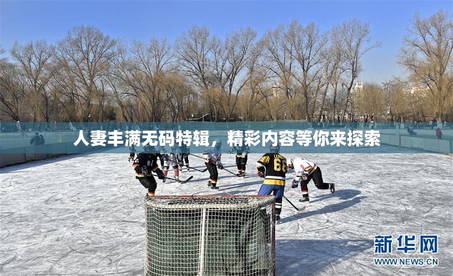 人妻丰满无码特辑，精彩内容等你来探索