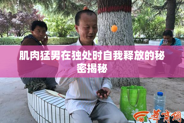 肌肉猛男在独处时自我释放的秘密揭秘