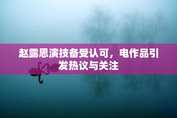 赵露思演技备受认可，电作品引发热议与关注