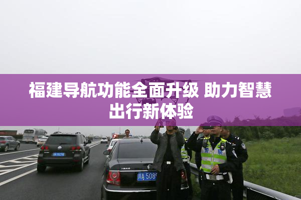 福建导航功能全面升级 助力智慧出行新体验