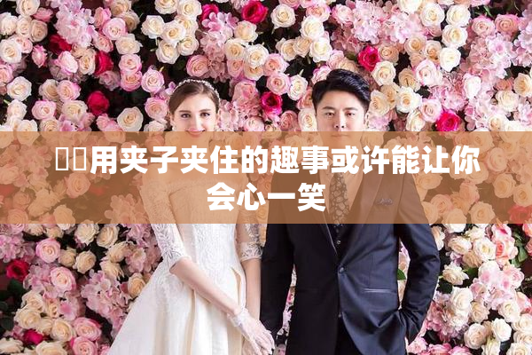 妺妺用夹子夹住的趣事或许能让你会心一笑