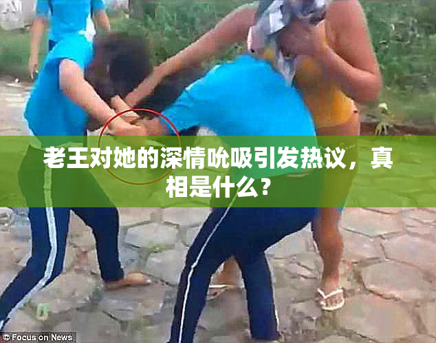 老王对她的深情吮吸引发热议，真相是什么？